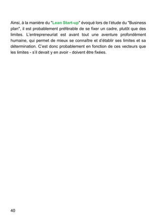 40
Ainsi, à la manière du "Lean Start-up" évoqué lors de l’étude du "Business
plan", il est probablement préférable de se fixer un cadre, plutôt que des
limites. L’entrepreneuriat est avant tout une aventure profondément
humaine, qui permet de mieux se connaître et d’établir ses limites et sa
détermination. C’est donc probablement en fonction de ces vecteurs que
les limites - s’il devait y en avoir - doivent être fixées.
 