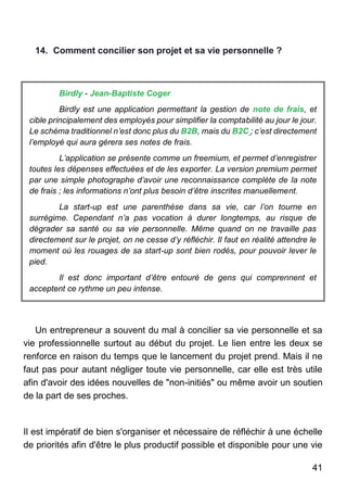 41
14. Comment concilier son projet et sa vie personnelle ?
Birdly - Jean-Baptiste Coger
Birdly est une application permettant la gestion de note de frais, et
cible principalement des employés pour simplifier la comptabilité au jour le jour.
Le schéma traditionnel n’est donc plus du B2B, mais du B2C ; c’est directement
l’employé qui aura gérera ses notes de frais.
L’application se présente comme un freemium, et permet d’enregistrer
toutes les dépenses effectuées et de les exporter. La version premium permet
par une simple photographe d’avoir une reconnaissance complète de la note
de frais ; les informations n’ont plus besoin d’être inscrites manuellement.
La start-up est une parenthèse dans sa vie, car l’on tourne en
surrégime. Cependant n’a pas vocation à durer longtemps, au risque de
dégrader sa santé ou sa vie personnelle. Même quand on ne travaille pas
directement sur le projet, on ne cesse d’y réfléchir. Il faut en réalité attendre le
moment où les rouages de sa start-up sont bien rodés, pour pouvoir lever le
pied.
Il est donc important d’être entouré de gens qui comprennent et
acceptent ce rythme un peu intense.
Un entrepreneur a souvent du mal à concilier sa vie personnelle et sa
vie professionnelle surtout au début du projet. Le lien entre les deux se
renforce en raison du temps que le lancement du projet prend. Mais il ne
faut pas pour autant négliger toute vie personnelle, car elle est très utile
afin d'avoir des idées nouvelles de "non-initiés" ou même avoir un soutien
de la part de ses proches.
Il est impératif de bien s'organiser et nécessaire de réfléchir à une échelle
de priorités afin d'être le plus productif possible et disponible pour une vie
 