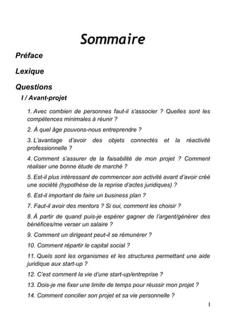I
Sommaire
Préface
Lexique
Questions
I / Avant-projet
1. Avec combien de personnes faut-il s'associer ? Quelles sont les
compétences minimales à réunir ?
2. À quel âge pouvons-nous entreprendre ?
3. L’avantage d’avoir des objets connectés et la réactivité
professionnelle ?
4. Comment s’assurer de la faisabilité de mon projet ? Comment
réaliser une bonne étude de marché ?
5. Est-il plus intéressant de commencer son activité avant d’avoir créé
une société (hypothèse de la reprise d’actes juridiques) ?
6. Est-il important de faire un business plan ?
7. Faut-il avoir des mentors ? Si oui, comment les choisir ?
8. À partir de quand puis-je espérer gagner de l’argent/générer des
bénéfices/me verser un salaire ?
9. Comment un dirigeant peut-il se rémunérer ?
10. Comment répartir le capital social ?
11. Quels sont les organismes et les structures permettant une aide
juridique aux start-up ?
12. C’est comment la vie d’une start-up/entreprise ?
13. Dois-je me fixer une limite de temps pour réussir mon projet ?
14. Comment concilier son projet et sa vie personnelle ?
 