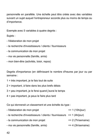 42
personnelle en parallèle. Une échelle peut être créée avec des variables
suivant un sujet auquel l’entrepreneur accorde plus ou moins de temps ou
d’importance.
Exemple avec 5 variables à quatre degrés :
Sujets :
- l'élaboration de mon projet
- la recherche d'investisseurs / clients / fournisseurs
- la communication de mon projet
- ma vie personnelle (famille, amis)
- mon bien-être (activités, loisir, repos)
Degrés d'importance (en définissant le nombre d'heures par jour ou par
semaine :
1 = très important, je le fais tout de suite
2 = important, à faire dans les plus brefs délais
3 = peu important, je le ferai quand j'aurai le temps
4 = pas important, je peux le faire plus tard
Ce qui donnerait un classement et une échelle du type :
- l'élaboration de mon projet => 1 (10h/jour)
- la recherche d'investisseurs / clients / fournisseurs => 1 (4h/jour)
- la communication de mon projet => 2 (7h/semaine)
- ma vie personnelle (famille, amis) => 4 (3h/semaine)
 
