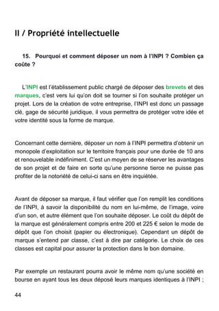 44
II / Propriété intellectuelle
15. Pourquoi et comment déposer un nom à l’INPI ? Combien ça
coûte ?
L’INPI est l’établissement public chargé de déposer des brevets et des
marques, c’est vers lui qu’on doit se tourner si l’on souhaite protéger un
projet. Lors de la création de votre entreprise, l’INPI est donc un passage
clé, gage de sécurité juridique, il vous permettra de protéger votre idée et
votre identité sous la forme de marque.
Concernant cette dernière, déposer un nom à l’INPI permettra d’obtenir un
monopole d’exploitation sur le territoire français pour une durée de 10 ans
et renouvelable indéfiniment. C’est un moyen de se réserver les avantages
de son projet et de faire en sorte qu’une personne tierce ne puisse pas
profiter de la notoriété de celui-ci sans en être inquiétée.
Avant de déposer sa marque, il faut vérifier que l’on remplit les conditions
de l’INPI, à savoir la disponibilité du nom en lui-même, de l’image, voire
d’un son, et autre élément que l’on souhaite déposer. Le coût du dépôt de
la marque est généralement compris entre 200 et 225 € selon le mode de
dépôt que l’on choisit (papier ou électronique). Cependant un dépôt de
marque s’entend par classe, c’est à dire par catégorie. Le choix de ces
classes est capital pour assurer la protection dans le bon domaine.
Par exemple un restaurant pourra avoir le même nom qu’une société en
bourse en ayant tous les deux déposé leurs marques identiques à l’INPI ;
 