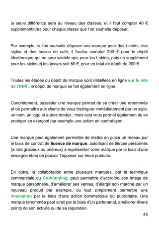 45
la seule différence sera au niveau des classes, et il faut compter 40 €
supplémentaires pour chaque classe que l’on souhaite déposer.
Par exemple, si l’on souhaite déposer une marque pour des t-shirts, des
stylos et des tasses de café, il faudra compter 200 € pour le dépôt
électronique qui ne sera valable que pour les t-shirts, puis un supplément
pour les stylos et les tasses soit 80 €, pour un total de dépôt de 200 €.
Toutes les étapes du dépôt de marque sont détaillées en ligne sur le site
de l’INPI ; le dépôt de marque se fait également en ligne.
Concrètement, posséder une marque permet de se créer une renommée
et de permettre aux clients de vous distinguer immédiatement par un sigle,
un nom, un logo et autres modes ; mais cela vous permet également de se
protéger en exerçant par exemple une action en contrefaçon.
Une marque peut également permettre de mettre en place un réseau par
le biais de contrat de licence de marque, autorisant de tierces personnes
(à titre gracieux ou onéreux) à représenter votre marque par le biais d’une
enseigne et/ou de pouvoir l’apposer sur leurs produits.
En outre, la collaboration entre plusieurs marques, par la technique
commerciale du Co-branding, peut permettre d’accroître son image de
marque personnelle, d’améliorer ses ventes, d’élargir son marché par un
nouveau produit par exemple, ou tout simplement permettre une
innovation par le biais d’une action commerciale ou publicitaire. Une
marque renommée peut ainsi par le biais d’un partenariat, améliorer divers
points de son activité ou de sa réputation.
 