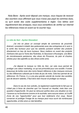 46
Nota Bene : Après avoir déposé une marque, vous risquez de recevoir
des courriers vous affirmant que vous n’avez pas payé les sommes dues,
ou qu’il existe des coûts supplémentaires à régler. Ces lettres sont
régulièrement des arnaques, nous vous conseillons de vérifier sur internet
les références mises en avant sur le courrier reçu.
Le vélo du Soir - Ayrton Giavedoni
J’ai mis en place un concept simple de commerce de proximité
itinérant, consistant à établir des partenariats avec des entreprises et à venir à
la sortie des bureaux pour que les salariés puissent acheter des produits
directement en bas de leurs bureaux. Nous mettons en avant des produits
d'artisans tels que la Tome des Pyrénées, le Saucisson d’Auvergne, une Bière
de microbrasserie parisienne, des olives de Provence, du pain et d’autres
articles pour des apéritifs ou des dîners entre amis.
J'ai déposé la marque Le Vélo du Soir, car cela nous permet de
protéger une valeur marketing, ce qui est primordial pour une société. Il existe
beaucoup de boîtes avec des noms faisant référence à des marques connues
ou des références culturels par le biais de jeu de mots. Cela leur permet de se
référencer. En France, il y a une plus grande volonté de monter des sociétés
que de devenir salariés, il faut donc bien trouver et protéger sa marque.
Dans le cas de mon activité, j’ai également expérimenté le fait que ce
n’était pas à force de chercher que l’on trouvait un résultat, mais bien une
question d’opportunité. On peut se retrouver parfois dans une situation où rien
n'avance ou ne fonctionne comme on le souhaite, sans aucune raison, et il suffit
d'une de ces "opportunités" pour que tout redémarre d'un coup. Savoir
conserver et protéger l’image de sa marque peut nous ouvrir de nombreuses
opportunités, et être ainsi un réel bénéfice.
 