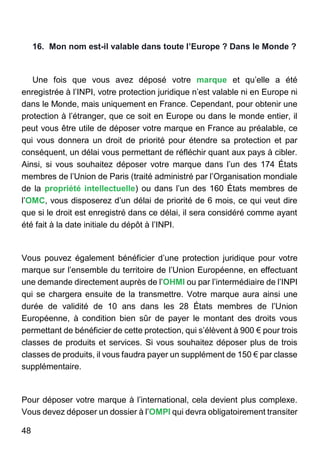 48
16. Mon nom est-il valable dans toute l’Europe ? Dans le Monde ?
Une fois que vous avez déposé votre marque et qu’elle a été
enregistrée à l’INPI, votre protection juridique n’est valable ni en Europe ni
dans le Monde, mais uniquement en France. Cependant, pour obtenir une
protection à l’étranger, que ce soit en Europe ou dans le monde entier, il
peut vous être utile de déposer votre marque en France au préalable, ce
qui vous donnera un droit de priorité pour étendre sa protection et par
conséquent, un délai vous permettant de réfléchir quant aux pays à cibler.
Ainsi, si vous souhaitez déposer votre marque dans l’un des 174 États
membres de l’Union de Paris (traité administré par l’Organisation mondiale
de la propriété intellectuelle) ou dans l’un des 160 États membres de
l’OMC, vous disposerez d’un délai de priorité de 6 mois, ce qui veut dire
que si le droit est enregistré dans ce délai, il sera considéré comme ayant
été fait à la date initiale du dépôt à l’INPI.
Vous pouvez également bénéficier d’une protection juridique pour votre
marque sur l’ensemble du territoire de l’Union Européenne, en effectuant
une demande directement auprès de l’OHMI ou par l’intermédiaire de l’INPI
qui se chargera ensuite de la transmettre. Votre marque aura ainsi une
durée de validité de 10 ans dans les 28 États membres de l’Union
Européenne, à condition bien sûr de payer le montant des droits vous
permettant de bénéficier de cette protection, qui s’élèvent à 900 € pour trois
classes de produits et services. Si vous souhaitez déposer plus de trois
classes de produits, il vous faudra payer un supplément de 150 € par classe
supplémentaire.
Pour déposer votre marque à l’international, cela devient plus complexe.
Vous devez déposer un dossier à l’OMPI qui devra obligatoirement transiter
 