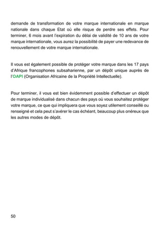 50
demande de transformation de votre marque internationale en marque
nationale dans chaque Etat où elle risque de perdre ses effets. Pour
terminer, 6 mois avant l’expiration du délai de validité de 10 ans de votre
marque internationale, vous aurez la possibilité de payer une redevance de
renouvellement de votre marque internationale.
Il vous est également possible de protéger votre marque dans les 17 pays
d’Afrique francophones subsaharienne, par un dépôt unique auprès de
l’OAPI (Organisation Africaine de la Propriété Intellectuelle).
Pour terminer, il vous est bien évidemment possible d’effectuer un dépôt
de marque individualisé dans chacun des pays où vous souhaitez protéger
votre marque, ce que qui impliquera que vous soyez utilement conseillé ou
renseigné et cela peut s’avérer le cas échéant, beaucoup plus onéreux que
les autres modes de dépôt.
 
