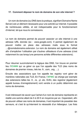 51
17. Comment déposer le nom de domaine de son site internet ?
Un nom de domaine (ou DNS dans la pratique, signifiant Domaine Name
Server) est un élément nécessaire pour une activité sur internet. Il possède
de nombreuses utilités, et est indispensable pour le fonctionnement
d’internet, tel que nous le connaissons.
Le nom de domaine permet de pouvoir associer un site internet à une
adresse URL donnée (ex : www.google.com). Il permet également de
pouvoir mettre en place des adresses mails sous le format
…@nomdedomaine.extension. Le nom de domaine est également utilisé
afin d’empêcher l’utilisation par d’autres utilisateurs d’une adresse (c’est
notamment le cas lorsqu’une personne achète différentes extensions).
Pour résumer succinctement la logique des DNS, l’on trouve en premier
lieu l’ICANN qui va gérer ce que l’on appelle des TLD (des noms de
domaines de premier niveau, tels les .fr, .com, .org, …).
Ensuite des associations que l’on appelle les registry vont gérer de
manières nationales ces TLD, En France, l’AFNIC se charge par exemple
des extensions telles les .fr, .re, .yt, etc. Enfin, des registrar (également
appelé bureau d’enregistrement) vont vendre à un public déterminé ces
noms de domaines.
Il est intéressant de savoir que l’achat d’un nom de domaine représente en
réalité une somme allant de 5 à 20 € en moyenne par an. Cependant, afin
de pouvoir utiliser ces noms de domaines, il est important de posséder des
serveurs, et c’est là qu’intervient la nécessité d’un hébergeur. Les frais
 