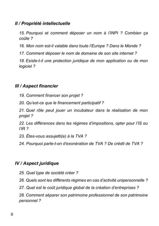 II
II / Propriété intellectuelle
15. Pourquoi et comment déposer un nom à l’INPI ? Combien ça
coûte ?
16. Mon nom est-il valable dans toute l’Europe ? Dans le Monde ?
17. Comment déposer le nom de domaine de son site internet ?
18. Existe-t-il une protection juridique de mon application ou de mon
logiciel ?
III / Aspect financier
19. Comment financer son projet ?
20. Qu’est-ce que le financement participatif ?
21. Quel rôle peut jouer un incubateur dans la réalisation de mon
projet ?
22. Les différences dans les régimes d’impositions, opter pour l’IS ou
l’IR ?
23. Êtes-vous assujetti(e) à la TVA ?
24. Pourquoi parle-t-on d’exonération de TVA ? De crédit de TVA ?
IV / Aspect juridique
25. Quel type de société créer ?
26. Quels sont les différents régimes en cas d’activité unipersonnelle ?
27. Quel est le coût juridique global de la création d’entreprises ?
28. Comment séparer son patrimoine professionnel de son patrimoine
personnel ?
 