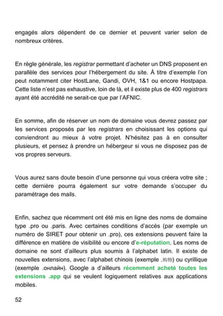 52
engagés alors dépendent de ce dernier et peuvent varier selon de
nombreux critères.
En règle générale, les registrar permettant d’acheter un DNS proposent en
parallèle des services pour l’hébergement du site. À titre d’exemple l’on
peut notamment citer HostLane, Gandi, OVH, 1&1 ou encore Hostpapa.
Cette liste n’est pas exhaustive, loin de là, et il existe plus de 400 registrars
ayant été accrédité ne serait-ce que par l’AFNIC.
En somme, afin de réserver un nom de domaine vous devrez passez par
les services proposés par les registrars en choisissant les options qui
conviendront au mieux à votre projet. N’hésitez pas à en consulter
plusieurs, et pensez à prendre un hébergeur si vous ne disposez pas de
vos propres serveurs.
Vous aurez sans doute besoin d’une personne qui vous créera votre site ;
cette dernière pourra également sur votre demande s’occuper du
paramétrage des mails.
Enfin, sachez que récemment ont été mis en ligne des noms de domaine
type .pro ou .paris. Avec certaines conditions d’accès (par exemple un
numéro de SIRET pour obtenir un .pro), ces extensions peuvent faire la
différence en matière de visibilité ou encore d’e-réputation. Les noms de
domaine ne sont d’ailleurs plus soumis à l’alphabet latin. Il existe de
nouvelles extensions, avec l’alphabet chinois (exemple .购物) ou cyrillique
(exemple .онлайн). Google a d’ailleurs récemment acheté toutes les
extensions .app qui se veulent logiquement relatives aux applications
mobiles.
 