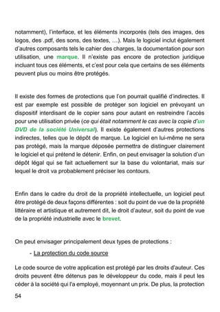54
notamment), l’interface, et les éléments incorporés (tels des images, des
logos, des .pdf, des sons, des textes, …). Mais le logiciel inclut également
d’autres composants tels le cahier des charges, la documentation pour son
utilisation, une marque. Il n’existe pas encore de protection juridique
incluant tous ces éléments, et c’est pour cela que certains de ses éléments
peuvent plus ou moins être protégés.
Il existe des formes de protections que l’on pourrait qualifié d’indirectes. Il
est par exemple est possible de protéger son logiciel en prévoyant un
dispositif interdisant de le copier sans pour autant en restreindre l’accès
pour une utilisation privée (ce qui était notamment le cas avec la copie d’un
DVD de la société Universal). Il existe également d’autres protections
indirectes, telles que le dépôt de marque. Le logiciel en lui-même ne sera
pas protégé, mais la marque déposée permettra de distinguer clairement
le logiciel et qui prétend le détenir. Enfin, on peut envisager la solution d’un
dépôt légal qui se fait actuellement sur la base du volontariat, mais sur
lequel le droit va probablement préciser les contours.
Enfin dans le cadre du droit de la propriété intellectuelle, un logiciel peut
être protégé de deux façons différentes : soit du point de vue de la propriété
littéraire et artistique et autrement dit, le droit d’auteur, soit du point de vue
de la propriété industrielle avec le brevet.
On peut envisager principalement deux types de protections :
- La protection du code source
Le code source de votre application est protégé par les droits d'auteur. Ces
droits peuvent être détenus pas le développeur du code, mais il peut les
céder à la société qui l'a employé, moyennant un prix. De plus, la protection
 