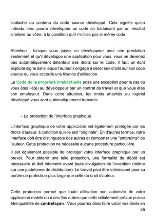 55
s'attache au contenu du code source développé. Cela signifie qu'un
individu tiers pourra développer un code se traduisant par un résultat
similaire au vôtre, à la condition qu'il n'utilise pas le même code.
Attention : lorsque vous payez un développeur pour une prestation
seulement et qu'il développe une application pour vous, vous ne devenez
pas automatiquement détenteur des droits sur le code. Il faut un écrit
explicite signé dans lequel l'auteur s'engage à céder ses droits sur son code
source ou vous accorde une licence d'utilisation.
Le Code de la propriété intellectuelle pose une exception pour le cas où
vous êtes lié(e) au développeur par un contrat de travail et que vous êtes
son employeur. Dans cette situation, les droits attachés au logiciel
développé vous sont automatiquement transmis.
- La protection de l'interface graphique
L'interface graphique de votre application est également protégée par les
droits d'auteur, à condition qu'elle soit "originale". En d'autres termes, votre
interface doit être distinguable des autres et comporter une "empreinte" de
l'auteur. Cette protection ne nécessite aucune procédure particulière.
Il est également possible de protéger votre interface graphique par un
brevet. Pour obtenir une telle protection, une formalité de dépôt est
nécessaire et doit intervenir avant toute divulgation de l’invention (même
sur une plateforme de distribution). Le brevet peut être intéressant pour sa
portée de protection plus large que celle du droit d’auteur.
Cette protection permet que toute utilisation non autorisée de votre
application mobile ou à des fins autres que celle initialement prévue puisse
être qualifiée de contrefaçon. Vous pourrez donc faire valoir vos droits en
 