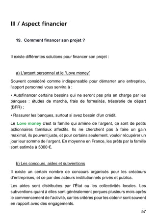 57
III / Aspect financier
19. Comment financer son projet ?
Il existe différentes solutions pour financer son projet :
a) L'argent personnel et le "Love money”
Souvent considéré comme indispensable pour démarrer une entreprise,
l'apport personnel vous servira à :
• Autofinancer certains besoins qui ne seront pas pris en charge par les
banques : études de marché, frais de formalités, trésorerie de départ
(BFR) ;
• Rassurer les banques, surtout si avez besoin d'un crédit.
Le Love money c’est la famille qui amène de l’argent, ce sont de petits
actionnaires familiaux affectifs. Ils ne cherchent pas à faire un gain
maximal, ils peuvent juste, et pour certains seulement, vouloir récupérer un
jour leur somme de l’argent. En moyenne en France, les prêts par la famille
sont estimés à 5000 €.
b) Les concours, aides et subventions
Il existe un certain nombre de concours organisés pour les créateurs
d’entreprises, et ce par des acteurs institutionnels privés et publics.
Les aides sont distribuées par l'État ou les collectivités locales. Les
subventions quant à elles sont généralement perçues plusieurs mois après
le commencement de l'activité, car les critères pour les obtenir sont souvent
en rapport avec des engagements.
 