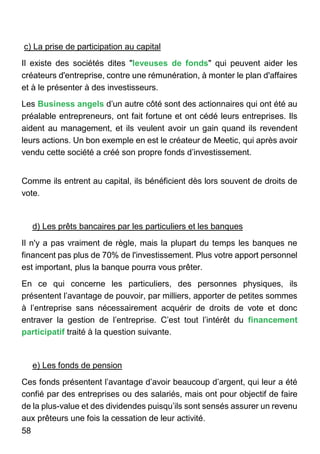 58
c) La prise de participation au capital
Il existe des sociétés dites "leveuses de fonds" qui peuvent aider les
créateurs d'entreprise, contre une rémunération, à monter le plan d'affaires
et à le présenter à des investisseurs.
Les Business angels d’un autre côté sont des actionnaires qui ont été au
préalable entrepreneurs, ont fait fortune et ont cédé leurs entreprises. Ils
aident au management, et ils veulent avoir un gain quand ils revendent
leurs actions. Un bon exemple en est le créateur de Meetic, qui après avoir
vendu cette société a créé son propre fonds d’investissement.
Comme ils entrent au capital, ils bénéficient dès lors souvent de droits de
vote.
d) Les prêts bancaires par les particuliers et les banques
Il n'y a pas vraiment de règle, mais la plupart du temps les banques ne
financent pas plus de 70% de l'investissement. Plus votre apport personnel
est important, plus la banque pourra vous prêter.
En ce qui concerne les particuliers, des personnes physiques, ils
présentent l’avantage de pouvoir, par milliers, apporter de petites sommes
à l’entreprise sans nécessairement acquérir de droits de vote et donc
entraver la gestion de l’entreprise. C’est tout l’intérêt du financement
participatif traité à la question suivante.
e) Les fonds de pension
Ces fonds présentent l’avantage d’avoir beaucoup d’argent, qui leur a été
confié par des entreprises ou des salariés, mais ont pour objectif de faire
de la plus-value et des dividendes puisqu’ils sont sensés assurer un revenu
aux prêteurs une fois la cessation de leur activité.
 