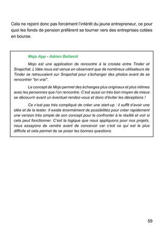 59
Cela ne rejoint donc pas forcément l’intérêt du jeune entrepreneur, ce pour
quoi les fonds de pension préfèrent se tourner vers des entreprises cotées
en bourse.
Mojo App - Adrien Bellamit
Mojo est une application de rencontre à la croisée entre Tinder et
Snapchat. L’idée nous est venue en observant que de nombreux utilisateurs de
Tinder se retrouvaient sur Snapchat pour s’échanger des photos avant de se
rencontrer "en vrai".
Le concept de Mojo permet des échanges plus originaux et plus intimes
avec les personnes que l’on rencontre. C’est aussi un très bon moyen de mieux
se découvrir avant un éventuel rendez-vous et donc d’éviter les déceptions !
Ce n’est pas très compliqué de créer une start-up : il suffit d’avoir une
idée et de la tester. Il existe énormément de possibilités pour créer rapidement
une version très simple de son concept pour le confronter à la réalité et voir si
cela peut fonctionner. C’est la logique que nous appliquons pour nos projets,
nous essayons de vendre avant de concevoir car c’est ce qui est le plus
difficile et cela permet de se poser les bonnes questions.
 