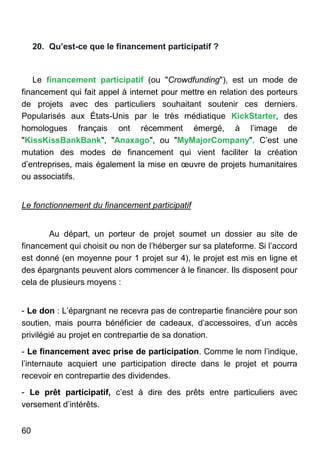 60
20. Qu’est-ce que le financement participatif ?
Le financement participatif (ou "Crowdfunding"), est un mode de
financement qui fait appel à internet pour mettre en relation des porteurs
de projets avec des particuliers souhaitant soutenir ces derniers.
Popularisés aux États-Unis par le très médiatique KickStarter, des
homologues français ont récemment émergé, à l’image de
"KissKissBankBank", "Anaxago", ou "MyMajorCompany". C’est une
mutation des modes de financement qui vient faciliter la création
d’entreprises, mais également la mise en œuvre de projets humanitaires
ou associatifs.
Le fonctionnement du financement participatif
Au départ, un porteur de projet soumet un dossier au site de
financement qui choisit ou non de l’héberger sur sa plateforme. Si l’accord
est donné (en moyenne pour 1 projet sur 4), le projet est mis en ligne et
des épargnants peuvent alors commencer à le financer. Ils disposent pour
cela de plusieurs moyens :
- Le don : L’épargnant ne recevra pas de contrepartie financière pour son
soutien, mais pourra bénéficier de cadeaux, d’accessoires, d’un accès
privilégié au projet en contrepartie de sa donation.
- Le financement avec prise de participation. Comme le nom l’indique,
l’internaute acquiert une participation directe dans le projet et pourra
recevoir en contrepartie des dividendes.
- Le prêt participatif, c’est à dire des prêts entre particuliers avec
versement d’intérêts.
 