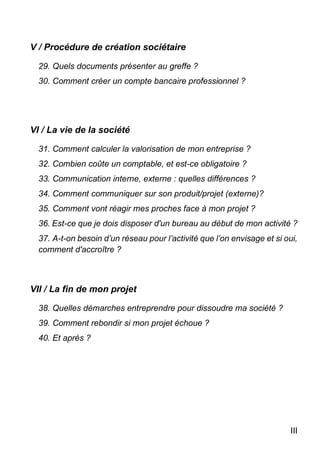 III
V / Procédure de création sociétaire
29. Quels documents présenter au greffe ?
30. Comment créer un compte bancaire professionnel ?
VI / La vie de la société
31. Comment calculer la valorisation de mon entreprise ?
32. Combien coûte un comptable, et est-ce obligatoire ?
33. Communication interne, externe : quelles différences ?
34. Comment communiquer sur son produit/projet (externe)?
35. Comment vont réagir mes proches face à mon projet ?
36. Est-ce que je dois disposer d'un bureau au début de mon activité ?
37. A-t-on besoin d’un réseau pour l’activité que l’on envisage et si oui,
comment d'accroître ?
VII / La fin de mon projet
38. Quelles démarches entreprendre pour dissoudre ma société ?
39. Comment rebondir si mon projet échoue ?
40. Et après ?
 