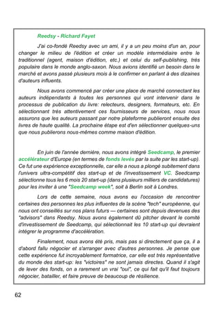 62
Reedsy - Richard Fayet
J'ai co-fondé Reedsy avec un ami, il y a un peu moins d'un an, pour
changer le milieu de l'édition et créer un modèle intermédiaire entre le
traditionnel (agent, maison d'édition, etc.) et celui du self-publishing, très
populaire dans le monde anglo-saxon. Nous avions identifié un besoin dans le
marché et avons passé plusieurs mois à le confirmer en parlant à des dizaines
d'auteurs influents.
Nous avons commencé par créer une place de marché connectant les
auteurs indépendants à toutes les personnes qui vont intervenir dans le
processus de publication du livre: relecteurs, designers, formateurs, etc. En
sélectionnant très attentivement ces fournisseurs de services, nous nous
assurons que les auteurs passant par notre plateforme publieront ensuite des
livres de haute qualité. La prochaine étape est d'en sélectionner quelques-uns
que nous publierons nous-mêmes comme maison d'édition.
En juin de l'année dernière, nous avons intégré Seedcamp, le premier
accélérateur d'Europe (en termes de fonds levés par la suite par les start-up).
Ce fut une expérience exceptionnelle, car elle a nous a plongé subitement dans
l'univers ultra-compétitif des start-up et de l'investissement VC. Seedcamp
sélectionne tous les 6 mois 20 start-up (dans plusieurs milliers de candidatures)
pour les inviter à une "Seedcamp week", soit à Berlin soit à Londres.
Lors de cette semaine, nous avons eu l'occasion de rencontrer
certaines des personnes les plus influentes de la scène "tech" européenne, qui
nous ont conseillés sur nos plans futurs — certaines sont depuis devenues des
"advisors" dans Reedsy. Nous avons également dû pitcher devant le comité
d'investissement de Seedcamp, qui sélectionnait les 10 start-up qui devraient
intégrer le programme d'accélération.
Finalement, nous avons été pris, mais pas si directement que ça, il a
d'abord fallu négocier et s'arranger avec d'autres personnes. Je pense que
cette expérience fut incroyablement formatrice, car elle est très représentative
du monde des start-up: les "victoires" ne sont jamais directes. Quand il s'agit
de lever des fonds, on a rarement un vrai "oui", ce qui fait qu'il faut toujours
négocier, batailler, et faire preuve de beaucoup de résilience.
 