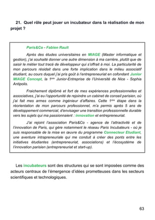 63
21. Quel rôle peut jouer un incubateur dans la réalisation de mon
projet ?
Paris&Co - Fabien Rault
Après des études universitaires en MIAGE (Master informatique et
gestion), j’ai souhaité donner une autre dimension à ma carrière, plutôt que de
saisir le métier tout tracé de développeur qui s’offrait à moi. La particularité de
mon parcours résidait dans une forte implication dans le milieu associatif
étudiant, au cours duquel j’ai pris goût à l’entrepreneuriat en cofondant Junior
MIAGE Concept, la 1ere Junior-Entreprise de l’Université de Nice - Sophia
Antipolis.
Fraichement diplômé et fort de mes expériences professionnelles et
associatives, j’ai eu l’opportunité de rejoindre un cabinet de conseil parisien, où
j’ai fait mes armes comme ingénieur d’affaires. Cette 1ère étape dans la
réorientation de mon parcours professionnel, m’a permis après 5 ans de
développement commercial, d’envisager une transition professionnelle durable
vers les sujets qui ma passionnaient : innovation et entrepreneuriat.
J’ai rejoint l’association Paris&Co - agence de l’attractivité et de
l’innovation de Paris, qui gère notamment le réseau Paris Incubateurs - où je
suis responsable de la mise en œuvre du programme Connecteur Etudiant,
une aventure intrapreneuriale qui me conduit à créer des ponts entre les
initiatives étudiantes (entrepreneuriat, associations) et l’écosystème de
l’innovation parisien (entrepreneuriat et start-up).
Les incubateurs sont des structures qui se sont imposées comme des
acteurs centraux de l’émergence d’idées prometteuses dans les secteurs
scientifiques et technologiques.
 