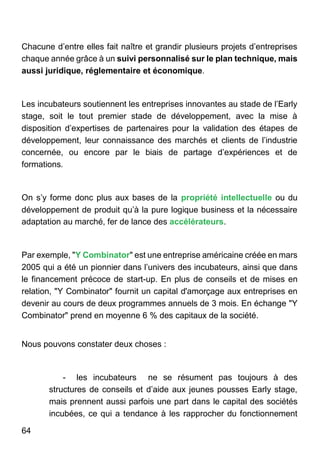 64
Chacune d’entre elles fait naître et grandir plusieurs projets d’entreprises
chaque année grâce à un suivi personnalisé sur le plan technique, mais
aussi juridique, réglementaire et économique.
Les incubateurs soutiennent les entreprises innovantes au stade de l’Early
stage, soit le tout premier stade de développement, avec la mise à
disposition d’expertises de partenaires pour la validation des étapes de
développement, leur connaissance des marchés et clients de l’industrie
concernée, ou encore par le biais de partage d’expériences et de
formations.
On s’y forme donc plus aux bases de la propriété intellectuelle ou du
développement de produit qu’à la pure logique business et la nécessaire
adaptation au marché, fer de lance des accélérateurs.
Par exemple, "Y Combinator" est une entreprise américaine créée en mars
2005 qui a été un pionnier dans l’univers des incubateurs, ainsi que dans
le financement précoce de start-up. En plus de conseils et de mises en
relation, "Y Combinator" fournit un capital d'amorçage aux entreprises en
devenir au cours de deux programmes annuels de 3 mois. En échange "Y
Combinator" prend en moyenne 6 % des capitaux de la société.
Nous pouvons constater deux choses :
- les incubateurs ne se résument pas toujours à des
structures de conseils et d’aide aux jeunes pousses Early stage,
mais prennent aussi parfois une part dans le capital des sociétés
incubées, ce qui a tendance à les rapprocher du fonctionnement
 