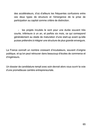 65
des accélérateurs, d’où d’ailleurs les fréquentes confusions entre
ces deux types de structure et l’émergence de la prise de
participation au capital comme critère de distinction.
- les projets incubés le sont pour une durée souvent très
courte, inférieure à un an, et parfois six mois, ce qui correspond
généralement au stade de maturation d’une start-up avant qu’elle
puisse prétendre à intégrer une structure de plus grande envergure.
La France connaît un nombre croissant d’incubateurs, souvent d’origine
publique, et qu’on peut retrouver dans beaucoup d’écoles de commerce et
d’ingénieurs.
Un dossier de candidature rempli avec soin devrait alors vous ouvrir la voie
d’une prometteuse carrière entrepreneuriale.
 