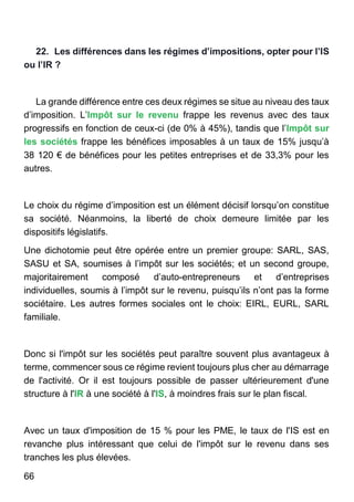 66
22. Les différences dans les régimes d’impositions, opter pour l’IS
ou l’IR ?
La grande différence entre ces deux régimes se situe au niveau des taux
d’imposition. L’Impôt sur le revenu frappe les revenus avec des taux
progressifs en fonction de ceux-ci (de 0% à 45%), tandis que l’Impôt sur
les sociétés frappe les bénéfices imposables à un taux de 15% jusqu’à
38 120 € de bénéfices pour les petites entreprises et de 33,3% pour les
autres.
Le choix du régime d’imposition est un élément décisif lorsqu’on constitue
sa société. Néanmoins, la liberté de choix demeure limitée par les
dispositifs législatifs.
Une dichotomie peut être opérée entre un premier groupe: SARL, SAS,
SASU et SA, soumises à l’impôt sur les sociétés; et un second groupe,
majoritairement composé d’auto-entrepreneurs et d’entreprises
individuelles, soumis à l’impôt sur le revenu, puisqu’ils n’ont pas la forme
sociétaire. Les autres formes sociales ont le choix: EIRL, EURL, SARL
familiale.
Donc si l'impôt sur les sociétés peut paraître souvent plus avantageux à
terme, commencer sous ce régime revient toujours plus cher au démarrage
de l'activité. Or il est toujours possible de passer ultérieurement d'une
structure à l'IR à une société à l'IS, à moindres frais sur le plan fiscal.
Avec un taux d'imposition de 15 % pour les PME, le taux de l'IS est en
revanche plus intéressant que celui de l'impôt sur le revenu dans ses
tranches les plus élevées.
 