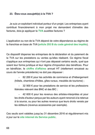 68
23. Êtes-vous assujetti(e) à la TVA ?
Je suis un exploitant individuel porteur d'un projet. Les entreprises ayant
contribué financièrement à mon projet me demandent d’émettre des
factures, dois-je appliquer la TVA auxdites factures ?
L'application ou non de la TVA dépend de votre dépendance au régime de
la franchise en base de TVA (article 293 B du code général des impôts).
Ce dispositif dispense les entreprises de la déclaration et du paiement de
la TVA sur les prestations ou ventes qu'elles réalisent. Ce régime fiscal
s'applique aux entreprises qui n'ont pas dépassé certains seuils, quel que
soient leur forme juridique et leur régime d'imposition des bénéfices. Pour
en bénéficier, le chiffre d'affaires annuel HT (réellement encaissé au
cours de l'année précédente) ne doit pas dépasser :
- 82 200 € pour les activités de commerce et d'hébergement
(hôtels, chambres d'hôtes, gîtes ruraux, meublés de tourisme) ;
- 32 900 € pour les prestations de service et les professions
libérales relevant des BNC et des BIC ;
- 42 600 € pour les revenus des artistes-interprètes et pour
les droits d'auteur perçus par les auteurs ayant renoncé à la retenue
à la source, ou pour les autres revenus que leurs droits versés par
les éditeurs (revenus accessoires par exemple).
Ces seuils sont valables jusqu'au 31 décembre 2016 et régulièrement mis
à jour sur le site internet du Service public.
 