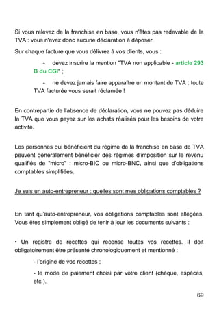 69
Si vous relevez de la franchise en base, vous n'êtes pas redevable de la
TVA : vous n'avez donc aucune déclaration à déposer.
Sur chaque facture que vous délivrez à vos clients, vous :
- devez inscrire la mention "TVA non applicable - article 293
B du CGI" ;
- ne devez jamais faire apparaître un montant de TVA : toute
TVA facturée vous serait réclamée !
En contrepartie de l'absence de déclaration, vous ne pouvez pas déduire
la TVA que vous payez sur les achats réalisés pour les besoins de votre
activité.
Les personnes qui bénéficient du régime de la franchise en base de TVA
peuvent généralement bénéficier des régimes d’imposition sur le revenu
qualifiés de "micro" : micro-BIC ou micro-BNC, ainsi que d’obligations
comptables simplifiées.
Je suis un auto-entrepreneur : quelles sont mes obligations comptables ?
En tant qu’auto-entrepreneur, vos obligations comptables sont allégées.
Vous êtes simplement obligé de tenir à jour les documents suivants :
• Un registre de recettes qui recense toutes vos recettes. Il doit
obligatoirement être présenté chronologiquement et mentionné :
- l’origine de vos recettes ;
- le mode de paiement choisi par votre client (chèque, espèces,
etc.).
 