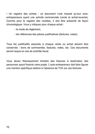 70
• Un registre des achats : ce document n’est imposé qu’aux auto-
entrepreneurs ayant une activité commerciale (vente et achat-revente).
Comme pour le registre des recettes, il doit être présenté de façon
chronologique. Vous y indiquez pour chaque achat :
- le mode de règlement,
- les références des pièces justificatives (factures, notes).
Tous les justificatifs associés à chaque vente ou achat doivent être
conservés : bons de commandes, factures, notes, etc. Ces documents
seront requis en cas de contrôle fiscal.
Vous devez théoriquement émettre des factures à destination des
personnes ayant financé votre projet. L’auto-entrepreneur doit faire figurer
une mention spécifique relative à l’absence de TVA sur ces factures.
 