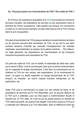 71
24. Pourquoi parle-t-on d’exonération de TVA ? De crédit de TVA ?
En France, les opérations assujetties à la TVA sont toutes les livraisons
de biens meubles, les prestations de services ou les acquisitions dans le
territoire de l’Union européenne. Cela signifie que lorsque l’on consomme
un bien ou un service par exemple, on paie cette taxe qu’est la TVA, incluse
dans le prix d’acquisition.
On parle d’exonération de TVA puisque certaines consommations de biens
ou de services peuvent être exonérées de TVA, ce qui est le cas dans
certains secteurs d’activité par exemple l’enseignement, les activités
médicales, paramédicales, le secteur de la pêche maritime, ... Par ailleurs,
en règle générale, les exportations de marchandises et les livraisons
intracommunautaires sont exonérées de TVA.
On parle de crédit de TVA, car en réalité, le redevable de cette taxe, celui
qui la verse à l’État, c’est le commerçant, bien que ce soit le consommateur
qui en supporte la charge économique. C’est donc le commerçant qui va
collecter la TVA sur ses ventes, ses exportations. Or le commerçant lui
aussi, va payer ou plutôt supporter la charge économique de la TVA,
lorsqu’il va importer, se fournir auprès d’autres entreprises ou de
particuliers, etc.
Cette TVA que le commerçant va payer sur ses achats de biens et de
prestations de services est la TVA déductible, qu’il va pouvoir déduire de
la TVA qu’il a collectée, pour au final payer à l’administration fiscale le
résultat net, la TVA nette. Or c’est ce qui se passe lorsque ce résultat de
TVA nette est positif, car quand il est négatif, c’est à dire quand la TVA qu’il
a collectée est inférieure à la TVA déductible, alors la différence entre les
 