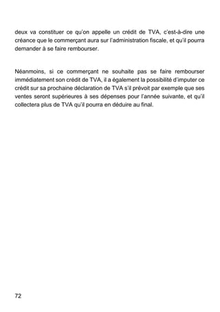 72
deux va constituer ce qu’on appelle un crédit de TVA, c’est-à-dire une
créance que le commerçant aura sur l’administration fiscale, et qu’il pourra
demander à se faire rembourser.
Néanmoins, si ce commerçant ne souhaite pas se faire rembourser
immédiatement son crédit de TVA, il a également la possibilité d’imputer ce
crédit sur sa prochaine déclaration de TVA s’il prévoit par exemple que ses
ventes seront supérieures à ses dépenses pour l’année suivante, et qu’il
collectera plus de TVA qu’il pourra en déduire au final.
 