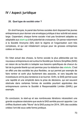 73
IV / Aspect juridique
25. Quel type de société créer ?
En droit français, le panel des formes sociales dont disposent les jeunes
entrepreneurs pour donner une enveloppe juridique à leur activité est assez
large. Cependant, chaque forme sociale n’est pas forcément adaptée ou
adaptable aux start-up à fort potentiel de croissance. On pense notamment
à la Société Anonyme (SA) dont le régime et l’organisation sont très
complexes, et qui est initialement conçue pour de grosses entreprises
cotées en bourse.
En l’état actuel des choses, la forme sociale la plus plébiscitée par les
nouveaux entrepreneurs est surtout la Société par Actions Simplifiée (SAS)
en raison de sa faculté à s’adapter aux besoins spécifiques de chacun du
fait de la grande liberté qui est permise pour la rédaction des statuts. C’est
en effet une des sociétés les plus flexibles, ce qui permet par exemple de
faire rentrer et sortir plus facilement des associés, et vers laquelle les
investisseurs ont le plus tendance à se tourner. Enfin, la SAS permet aussi
une rapidité et une simplicité dans la prise de décisions, qui est souvent
obstruée dans certaines formes de sociétés pourtant appréciées des
entrepreneurs comme la Société à Responsabilité Limitée (SARL) par
exemple.
En conclusion, la start-up et ses nombreuses itérations nécessitent une
grande souplesse statutaire que seule la SAS semble pouvoir apporter. Les
chiffres illustrent cette "fièvre" de la SAS puisqu’en 2014, 39% des sociétés
créées l’ont été sous cette forme juridique.
 