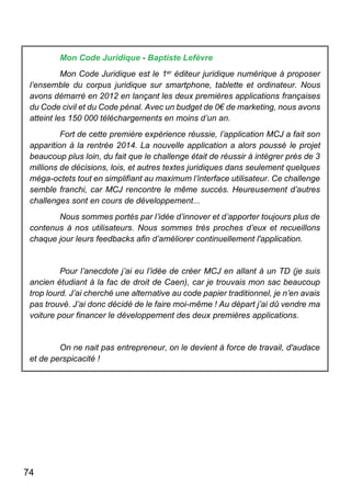 74
Mon Code Juridique - Baptiste Lefèvre
Mon Code Juridique est le 1er éditeur juridique numérique à proposer
l’ensemble du corpus juridique sur smartphone, tablette et ordinateur. Nous
avons démarré en 2012 en lançant les deux premières applications françaises
du Code civil et du Code pénal. Avec un budget de 0€ de marketing, nous avons
atteint les 150 000 téléchargements en moins d’un an.
Fort de cette première expérience réussie, l’application MCJ a fait son
apparition à la rentrée 2014. La nouvelle application a alors poussé le projet
beaucoup plus loin, du fait que le challenge était de réussir à intégrer près de 3
millions de décisions, lois, et autres textes juridiques dans seulement quelques
méga-octets tout en simplifiant au maximum l’interface utilisateur. Ce challenge
semble franchi, car MCJ rencontre le même succès. Heureusement d’autres
challenges sont en cours de développement...
Nous sommes portés par l’idée d’innover et d’apporter toujours plus de
contenus à nos utilisateurs. Nous sommes très proches d’eux et recueillons
chaque jour leurs feedbacks afin d’améliorer continuellement l'application.
Pour l’anecdote j’ai eu l’idée de créer MCJ en allant à un TD (je suis
ancien étudiant à la fac de droit de Caen), car je trouvais mon sac beaucoup
trop lourd. J’ai cherché une alternative au code papier traditionnel, je n’en avais
pas trouvé. J’ai donc décidé de le faire moi-même ! Au départ j’ai dû vendre ma
voiture pour financer le développement des deux premières applications.
On ne nait pas entrepreneur, on le devient à force de travail, d'audace
et de perspicacité !
 