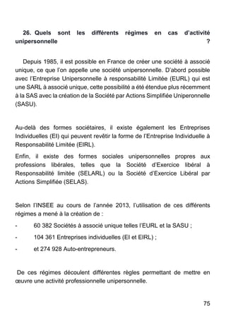 75
26. Quels sont les différents régimes en cas d’activité
unipersonnelle ?
Depuis 1985, il est possible en France de créer une société à associé
unique, ce que l’on appelle une société unipersonnelle. D’abord possible
avec l’Entreprise Unipersonnelle à responsabilité Limitée (EURL) qui est
une SARL à associé unique, cette possibilité a été étendue plus récemment
à la SAS avec la création de la Société par Actions Simplifiée Uniperonnelle
(SASU).
Au-delà des formes sociétaires, il existe également les Entreprises
Individuelles (EI) qui peuvent revêtir la forme de l’Entreprise Individuelle à
Responsabilité Limitée (EIRL).
Enfin, il existe des formes sociales unipersonnelles propres aux
professions libérales, telles que la Société d’Exercice libéral à
Responsabilité limitée (SELARL) ou la Société d’Exercice Libéral par
Actions Simplifiée (SELAS).
Selon l’INSEE au cours de l’année 2013, l’utilisation de ces différents
régimes a mené à la création de :
- 60 382 Sociétés à associé unique telles l’EURL et la SASU ;
- 104 361 Entreprises individuelles (EI et EIRL) ;
- et 274 928 Auto-entrepreneurs.
De ces régimes découlent différentes règles permettant de mettre en
œuvre une activité professionnelle unipersonnelle.
 
