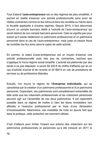 76
Tout d’abord l’auto-entrepreneur est un des régimes les plus simplifiés. Il
permet en réalité d’exercer une activité professionnelle sans avoir de
réelles contraintes comme on les retrouve dans les sociétés ou même dans
la fiscalité appliquée à d’autres régimes. Depuis 2015, il faut désormais
d’ouvrir un compte bancaire dédié à l’activité de l’auto-entrepreneur qui
serait distinct de son compte bancaire personnel. Cela ne signifie pas pour
autant qu’il existe réellement un patrimoine professionnel et un patrimoine
personnel dans le cas de l’auto-entrepreneur, mais juste un besoin fiscal
de contrôler les flux émis dans le cadre de cette activité.
En somme, le statut d’auto-entrepreneur est un moyen d’exercer une
activité professionnelle avec très peu de contraintes, sachant que
s’applique le micro-régime social simplifié. L’activité est plafonnée par des
seuils à ne pas dépasser, à savoir 82 200 € de chiffre d'affaires par an en
cas d’activité d’achat et de revente et 32 900 € en cas de prestations de
services ou de professions libérales.
Ensuite, l’on trouve le régime de l’Entreprise Individuelle, qui se
caractérise par la création d’un patrimoine professionnel et d’un patrimoine
personnel. Cependant, ces patrimoines sont complètement entremêlés de
telle sorte que les créanciers professionnels et les créanciers personnels
peuvent agir sur l’ensemble de ces deux patrimoines. Il est cependant
possible dans ce régime de mettre à l’abri les biens immobiliers non
affectés à l’exercice professionnel par le biais d’une déclaration
d’insaisissabilité. Néanmoins, ces modalités de mise en œuvre font que
dans la pratique, cette protection est rarement utilisée.
C’est d’ailleurs pour limiter l’impact aux actions des créanciers sur les
patrimoines professionnels et personnels qu’a été instauré en 2011 le
 