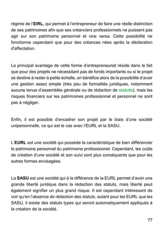 77
régime de l’EIRL, qui permet à l’entrepreneur de faire une réelle distinction
de ses patrimoines afin que ses créanciers professionnels ne puissent pas
agir sur son patrimoine personnel et vice versa. Cette possibilité ne
fonctionne cependant que pour des créances nées après la déclaration
d'affectation.
Le principal avantage de cette forme d’entrepreneuriat réside dans le fait
que pour des projets ne nécessitant pas de fonds importants ou si le projet
se destine à rester à petite échelle, on bénéfice alors de la possibilité d’avoir
une gestion assez simple (très peu de formalités juridiques, notamment
aucune tenue d’assemblée générale ou de rédaction de statuts), mais les
risques financiers sur les patrimoines professionnel et personnel ne sont
pas à négliger.
Enfin, il est possible d’encadrer son projet par le biais d’une société
unipersonnelle, ce qui est le cas avec l’EURL et la SASU.
L’EURL est une société qui possède la caractéristique de bien différencier
le patrimoine personnel du patrimoine professionnel. Cependant, les coûts
de création d’une société et son suivi sont plus conséquents que pour les
autres formes envisagées.
La SASU est une société qui à la différence de la EURL permet d’avoir une
grande liberté juridique dans la rédaction des statuts, mais liberté peut
également signifier un plus grand risque. Il est cependant intéressant de
voir qu’en l’absence de rédaction des statuts, autant pour les EURL que les
SASU, il existe des statuts types qui seront automatiquement appliqués à
la création de la société.
 