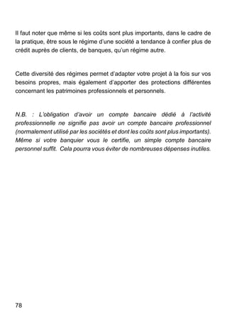78
Il faut noter que même si les coûts sont plus importants, dans le cadre de
la pratique, être sous le régime d’une société a tendance à confier plus de
crédit auprès de clients, de banques, qu’un régime autre.
Cette diversité des régimes permet d’adapter votre projet à la fois sur vos
besoins propres, mais également d’apporter des protections différentes
concernant les patrimoines professionnels et personnels.
N.B. : L’obligation d’avoir un compte bancaire dédié à l’activité
professionnelle ne signifie pas avoir un compte bancaire professionnel
(normalement utilisé par les sociétés et dont les coûts sont plus importants).
Même si votre banquier vous le certifie, un simple compte bancaire
personnel suffit. Cela pourra vous éviter de nombreuses dépenses inutiles.
 