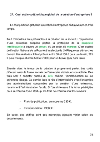 79
27. Quel est le coût juridique global de la création d’entreprises ?
Le coût juridique global de la création d’entreprises doit s’évaluer en trois
temps.
Tout d’abord les frais préalables à la création de la société. L’exploitation
d’une entreprise suppose parfois la protection de la propriété
intellectuelle à travers un brevet, ou un dépôt de marque. C’est auprès
de l’Institut National de la Propriété Intellectuelle (INPI) que ces démarches
doivent être réalisées. Il faut prévoir entre 30 et 150 € pour un dessin, 225
€ pour marque et entre 500 et 700 € pour un brevet (prix hors taxe).
Ensuite vient le temps de la création à proprement parler. Les coûts
diffèrent selon la forme sociale de l'entreprise choisie et son activité. Des
frais sont à compter auprès du CFE comme l’immatriculation ou les
annonces légales. Ce dernier joue le rôle d’intermédiaire avec l’ensemble
des administrations concernées par la création d’une entreprise,
notamment l’administration fiscale. Si l’on s’intéresse à la forme privilégiée
pour la création d’une start-up, les frais de création sont les suivants :
- Frais de publication : en moyenne 230 € ;
- Immatriculation : 49,92 €.
En outre, ces chiffres sont des moyennes pouvant varier selon les
départements.
 