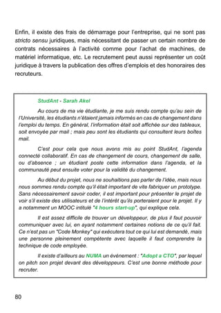 80
Enfin, il existe des frais de démarrage pour l’entreprise, qui ne sont pas
stricto sensu juridiques, mais nécessitant de passer un certain nombre de
contrats nécessaires à l’activité comme pour l’achat de machines, de
matériel informatique, etc. Le recrutement peut aussi représenter un coût
juridique à travers la publication des offres d’emplois et des honoraires des
recruteurs.
StudAnt - Sarah Akel
Au cours de ma vie étudiante, je me suis rendu compte qu’au sein de
l’Université, les étudiants n’étaient jamais informés en cas de changement dans
l’emploi du temps. En général, l’information était soit affichée sur des tableaux,
soit envoyée par mail ; mais peu sont les étudiants qui consultent leurs boîtes
mail.
C’est pour cela que nous avons mis au point StudAnt, l’agenda
connecté collaboratif. En cas de changement de cours, changement de salle,
ou d’absence ; un étudiant poste cette information dans l’agenda, et la
communauté peut ensuite voter pour la validité du changement.
Au début du projet, nous ne souhaitions pas parler de l’idée, mais nous
nous sommes rendu compte qu’il était important de vite fabriquer un prototype.
Sans nécessairement savoir coder, il est important pour présenter le projet de
voir s’il existe des utilisateurs et de l’intérêt qu’ils porteraient pour le projet. Il y
a notamment un MOOC intitulé "4 hours start-up", qui explique cela.
Il est assez difficile de trouver un développeur, de plus il faut pouvoir
communiquer avec lui, en ayant notamment certaines notions de ce qu’il fait.
Ce n’est pas un "Code Monkey" qui exécutera tout ce qui lui est demandé, mais
une personne pleinement compétente avec laquelle il faut comprendre la
technique de code employée.
Il existe d’ailleurs au NUMA un événement : "Adopt a CTO", par lequel
on pitch son projet devant des développeurs. C’est une bonne méthode pour
recruter.
 