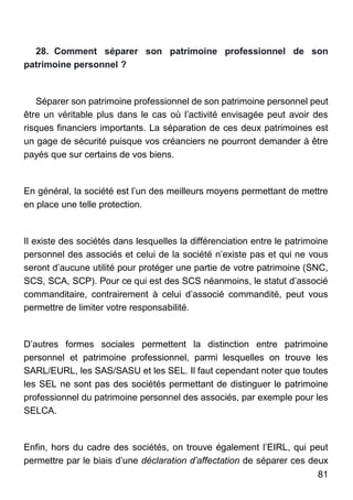 81
28. Comment séparer son patrimoine professionnel de son
patrimoine personnel ?
Séparer son patrimoine professionnel de son patrimoine personnel peut
être un véritable plus dans le cas où l’activité envisagée peut avoir des
risques financiers importants. La séparation de ces deux patrimoines est
un gage de sécurité puisque vos créanciers ne pourront demander à être
payés que sur certains de vos biens.
En général, la société est l’un des meilleurs moyens permettant de mettre
en place une telle protection.
Il existe des sociétés dans lesquelles la différenciation entre le patrimoine
personnel des associés et celui de la société n’existe pas et qui ne vous
seront d’aucune utilité pour protéger une partie de votre patrimoine (SNC,
SCS, SCA, SCP). Pour ce qui est des SCS néanmoins, le statut d’associé
commanditaire, contrairement à celui d’associé commandité, peut vous
permettre de limiter votre responsabilité.
D’autres formes sociales permettent la distinction entre patrimoine
personnel et patrimoine professionnel, parmi lesquelles on trouve les
SARL/EURL, les SAS/SASU et les SEL. Il faut cependant noter que toutes
les SEL ne sont pas des sociétés permettant de distinguer le patrimoine
professionnel du patrimoine personnel des associés, par exemple pour les
SELCA.
Enfin, hors du cadre des sociétés, on trouve également l’EIRL, qui peut
permettre par le biais d’une déclaration d’affectation de séparer ces deux
 