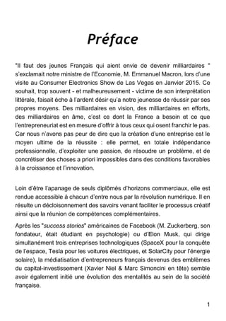 1
Préface
"Il faut des jeunes Français qui aient envie de devenir milliardaires "
s’exclamait notre ministre de l’Economie, M. Emmanuel Macron, lors d’une
visite au Consumer Electronics Show de Las Vegas en Janvier 2015. Ce
souhait, trop souvent - et malheureusement - victime de son interprétation
littérale, faisait écho à l’ardent désir qu’a notre jeunesse de réussir par ses
propres moyens. Des milliardaires en vision, des milliardaires en efforts,
des milliardaires en âme, c’est ce dont la France a besoin et ce que
l’entrepreneuriat est en mesure d’offrir à tous ceux qui osent franchir le pas.
Car nous n’avons pas peur de dire que la création d’une entreprise est le
moyen ultime de la réussite : elle permet, en totale indépendance
professionnelle, d’exploiter une passion, de résoudre un problème, et de
concrétiser des choses a priori impossibles dans des conditions favorables
à la croissance et l’innovation.
Loin d’être l’apanage de seuls diplômés d’horizons commerciaux, elle est
rendue accessible à chacun d’entre nous par la révolution numérique. Il en
résulte un décloisonnement des savoirs venant faciliter le processus créatif
ainsi que la réunion de compétences complémentaires.
Après les "success stories" américaines de Facebook (M. Zuckerberg, son
fondateur, était étudiant en psychologie) ou d’Elon Musk, qui dirige
simultanément trois entreprises technologiques (SpaceX pour la conquête
de l’espace, Tesla pour les voitures électriques, et SolarCity pour l’énergie
solaire), la médiatisation d’entrepreneurs français devenus des emblèmes
du capital-investissement (Xavier Niel & Marc Simoncini en tête) semble
avoir également initié une évolution des mentalités au sein de la société
française.
 