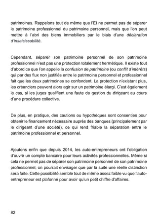 82
patrimoines. Rappelons tout de même que l’EI ne permet pas de séparer
le patrimoine professionnel du patrimoine personnel, mais que l’on peut
mettre à l’abri des biens immobiliers par le biais d’une déclaration
d’insaisissabilité.
Cependant, séparer son patrimoine personnel de son patrimoine
professionnel n’est pas une protection totalement hermétique. Il existe tout
d’abord ce que l’on appelle la confusion de patrimoine (ou conflit d’intérêts)
qui par des flux non justifiés entre le patrimoine personnel et professionnel
fait que les deux patrimoines se confondent. La protection n’existant plus,
les créanciers peuvent alors agir sur un patrimoine élargi. C’est également
le cas, si les juges qualifient une faute de gestion du dirigeant au cours
d’une procédure collective.
De plus, en pratique, des cautions ou hypothèques sont consenties pour
obtenir le financement nécessaire auprès des banques (principalement par
le dirigeant d’une société), ce qui rend friable la séparation entre le
patrimoine professionnel et personnel.
Ajoutons enfin que depuis 2014, les auto-entrepreneurs ont l’obligation
d’ouvrir un compte bancaire pour leurs activités professionnelles. Même si
cela ne permet pas de séparer son patrimoine personnel de son patrimoine
professionnel, on pourrait envisager que par la suite une réelle distinction
sera faite. Cette possibilité semble tout de même assez faible vu que l’auto-
entrepreneur est plafonné pour avoir qu’un petit chiffre d'affaires.
 