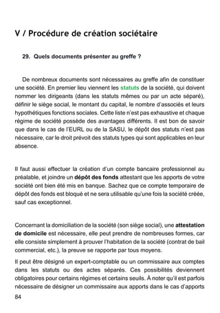84
V / Procédure de création sociétaire
29. Quels documents présenter au greffe ?
De nombreux documents sont nécessaires au greffe afin de constituer
une société. En premier lieu viennent les statuts de la société, qui doivent
nommer les dirigeants (dans les statuts mêmes ou par un acte séparé),
définir le siège social, le montant du capital, le nombre d’associés et leurs
hypothétiques fonctions sociales. Cette liste n’est pas exhaustive et chaque
régime de société possède des avantages différents. Il est bon de savoir
que dans le cas de l’EURL ou de la SASU, le dépôt des statuts n’est pas
nécessaire, car le droit prévoit des statuts types qui sont applicables en leur
absence.
Il faut aussi effectuer la création d’un compte bancaire professionnel au
préalable, et joindre un dépôt des fonds attestant que les apports de votre
société ont bien été mis en banque. Sachez que ce compte temporaire de
dépôt des fonds est bloqué et ne sera utilisable qu’une fois la société créée,
sauf cas exceptionnel.
Concernant la domiciliation de la société (son siège social), une attestation
de domicile est nécessaire, elle peut prendre de nombreuses formes, car
elle consiste simplement à prouver l’habitation de la société (contrat de bail
commercial, etc.), la preuve se rapporte par tous moyens.
Il peut être désigné un expert-comptable ou un commissaire aux comptes
dans les statuts ou des actes séparés. Ces possibilités deviennent
obligatoires pour certains régimes et certains seuils. À noter qu’il est parfois
nécessaire de désigner un commissaire aux apports dans le cas d’apports
 