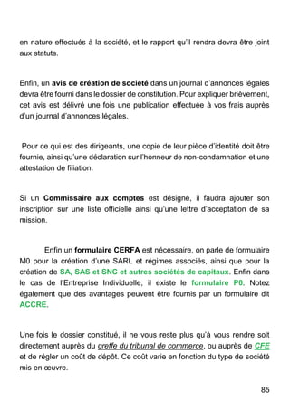 85
en nature effectués à la société, et le rapport qu’il rendra devra être joint
aux statuts.
Enfin, un avis de création de société dans un journal d’annonces légales
devra être fourni dans le dossier de constitution. Pour expliquer brièvement,
cet avis est délivré une fois une publication effectuée à vos frais auprès
d’un journal d’annonces légales.
Pour ce qui est des dirigeants, une copie de leur pièce d’identité doit être
fournie, ainsi qu’une déclaration sur l’honneur de non-condamnation et une
attestation de filiation.
Si un Commissaire aux comptes est désigné, il faudra ajouter son
inscription sur une liste officielle ainsi qu’une lettre d’acceptation de sa
mission.
Enfin un formulaire CERFA est nécessaire, on parle de formulaire
M0 pour la création d’une SARL et régimes associés, ainsi que pour la
création de SA, SAS et SNC et autres sociétés de capitaux. Enfin dans
le cas de l’Entreprise Individuelle, il existe le formulaire P0. Notez
également que des avantages peuvent être fournis par un formulaire dit
ACCRE.
Une fois le dossier constitué, il ne vous reste plus qu’à vous rendre soit
directement auprès du greffe du tribunal de commerce, ou auprès de CFE
et de régler un coût de dépôt. Ce coût varie en fonction du type de société
mis en œuvre.
 