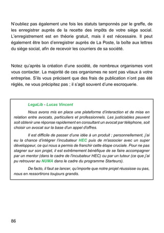 86
N’oubliez pas également une fois les statuts tamponnés par le greffe, de
les enregistrer auprès de la recette des impôts de votre siège social.
L’enregistrement est en théorie gratuit, mais il est nécessaire. Il peut
également être bon d’enregistrer auprès de La Poste, la boîte aux lettres
du siège social, afin de recevoir les courriers de sa société.
Notez qu’après la création d’une société, de nombreux organismes vont
vous contacter. La majorité de ces organismes ne sont pas vitaux à votre
entreprise. S’ils vous précisent que des frais de publication n’ont pas été
réglés, ne vous précipitez pas ; il s’agit souvent d’une escroquerie.
LegaLib - Lucas Vincent
Nous avons mis en place une plateforme d’interaction et de mise en
relation entre avocats, particuliers et professionnels. Les justiciables peuvent
soit obtenir une réponse rapidement en consultant un avocat par téléphone, soit
choisir un avocat sur la base d'un appel d'offres.
Il est difficile de passer d’une idée à un produit ; personnellement, j’ai
eu la chance d’intégrer l’incubateur HEC puis de m'associer avec un super
développeur, ce qui nous a permis de franchir cette étape cruciale. Pour ne pas
stagner sur son projet, il est extrêmement bénéfique de se faire accompagner
par un mentor (dans le cadre de l'incubateur HEC) ou par un tuteur (ce que j’ai
pu retrouver au NUMA dans le cadre du programme Starteurs).
De facto, il faut se lancer, qu’importe que notre projet réussisse ou pas,
nous en ressortirons toujours grandis.
 