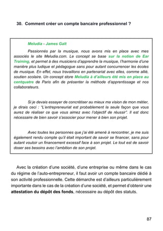 87
30. Comment créer un compte bancaire professionnel ?
Meludia - James Galt
Passionnés par la musique, nous avons mis en place avec mes
associés le site Meludia.com. Le concept se base sur la notion de Ear
Training, et permet à des musiciens d’apprendre la musique, l’harmonie d’une
manière plus ludique et pédagogue sans pour autant concurrencer les écoles
de musique. En effet, nous travaillons en partenariat avec elles, comme allié,
soutien scolaire. Un concept store Meludia à d’ailleurs été mis en place au
centquatre de Paris afin de présenter la méthode d’apprentissage et nos
collaborateurs.
Si je devais essayer de concrétiser au mieux ma vision de mon métier,
je dirais ceci : “L’entrepreneuriat est probablement la seule façon que vous
aurez de réaliser ce que vous aimez avec l’objectif de réussir”. Il est donc
nécessaire de bien savoir s’associer pour mener à bien son projet.
Avec toutes les personnes que j’ai été amené à rencontrer, je me suis
également rendu compte qu’il était important de savoir se financer, sans pour
autant vouloir un financement excessif face à son projet. Le tout est de savoir
doser ses besoins avec l’ambition de son projet.
Avec la création d’une société, d’une entreprise ou même dans le cas
du régime de l’auto-entrepreneur, il faut avoir un compte bancaire dédié à
son activité professionnelle. Cette démarche est d’ailleurs particulièrement
importante dans le cas de la création d’une société, et permet d’obtenir une
attestation du dépôt des fonds, nécessaire au dépôt des statuts.
 