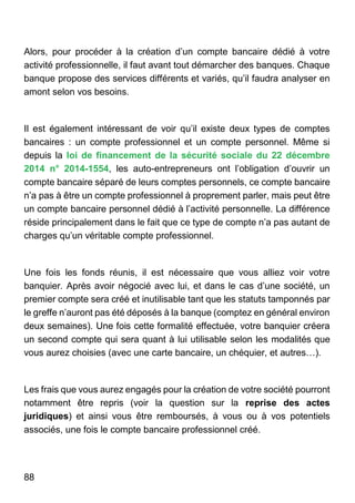 88
Alors, pour procéder à la création d’un compte bancaire dédié à votre
activité professionnelle, il faut avant tout démarcher des banques. Chaque
banque propose des services différents et variés, qu’il faudra analyser en
amont selon vos besoins.
Il est également intéressant de voir qu’il existe deux types de comptes
bancaires : un compte professionnel et un compte personnel. Même si
depuis la loi de financement de la sécurité sociale du 22 décembre
2014 n° 2014-1554, les auto-entrepreneurs ont l’obligation d’ouvrir un
compte bancaire séparé de leurs comptes personnels, ce compte bancaire
n’a pas à être un compte professionnel à proprement parler, mais peut être
un compte bancaire personnel dédié à l’activité personnelle. La différence
réside principalement dans le fait que ce type de compte n’a pas autant de
charges qu’un véritable compte professionnel.
Une fois les fonds réunis, il est nécessaire que vous alliez voir votre
banquier. Après avoir négocié avec lui, et dans le cas d’une société, un
premier compte sera créé et inutilisable tant que les statuts tamponnés par
le greffe n’auront pas été déposés à la banque (comptez en général environ
deux semaines). Une fois cette formalité effectuée, votre banquier créera
un second compte qui sera quant à lui utilisable selon les modalités que
vous aurez choisies (avec une carte bancaire, un chéquier, et autres…).
Les frais que vous aurez engagés pour la création de votre société pourront
notamment être repris (voir la question sur la reprise des actes
juridiques) et ainsi vous être remboursés, à vous ou à vos potentiels
associés, une fois le compte bancaire professionnel créé.
 