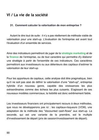 90
VI / La vie de la société
31. Comment calculer la valorisation de mon entreprise ?
Autant le dire tout de suite : il n’y a pas réellement de méthode viable de
valorisation pour une start-up. L'évaluation de l'entreprise est avant tout
l'évaluation d'un ensemble de services.
Ainsi des indicateurs permettront de juger de la stratégie marketing et de
la finance de l’entreprise, ou de tout caractère qui permettra d'y élaborer
une stratégie à partir de l'ensemble de ces indicateurs. Ces caractères
permettront aux investisseurs ou aux détenteurs des capitaux d’estimer la
valorisation de leur start-up.
Pour les apporteurs de capitaux, cette analyse doit être pragmatique, bien
qu’il ne soit pas aisé de définir la valorisation d’une "start-up", entreprise
hybride d’un nouveau genre, capable des croissances les plus
extraordinaires comme des échecs les plus cuisants. S’agissant de ces
nouveaux modèles commerciaux, la lisibilité est donc extrêmement faible.
Les investisseurs financiers ont principalement recours à deux méthodes,
que nous ne développerons pas ici : les capitaux-risqueurs (VCM), une
adaptation de la méthode des "discounted cash-flows" aux start-up. La
seconde, qui est une variante de la première, est le multiple
d'investissement de départ (prix de cession/investissement de départ).
 