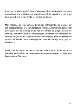 91
Il est bon de savoir qu’en "phase d’amorçage", les investisseurs cherchent
généralement à multiplier leur investissement de départ par huit à un
horizon de 5 ans et par vingt à un horizon de 8 ans.
Mais l'absence de recul suffisant il n’est pas intéressant de se focaliser sur
cet aspect matériel, et les investisseurs vont généralement se concentrer
davantage sur les qualités humaines du porteur de projet (qualité de
l’équipe, relationnel avec les investisseurs, connaissance intrinsèque du
marché, etc.) et sur les potentialités que porte le projet (l’actualité et la taille
du marché, le début de traction que peut avoir la start-up, etc.), que sur
l'évaluation.
C’est donc la plupart du temps sur des éléments subjectifs qu’on va
chercher à rationaliser, davantage pour se rassurer que pour en juger, que
la décision va être prise.
 
