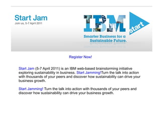Register Now! Start Jam  (5-7 April 2011) is an IBM web-based brainstorming initiative exploring sustainability in business.  Start Jamming! Turn the talk into action with thousands of your peers and discover how sustainability can drive your business growth. Start Jamming!  Turn the talk into action with thousands of your peers and discover how sustainability can drive your business growth. 
