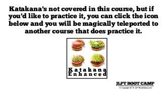 © Copyright 2015 JLPTBootCamp.com
Katakana's not covered in this course, but if
you'd like to practice it, you can click the icon
below and you will be magically teleported to
another course that does practice it.
 