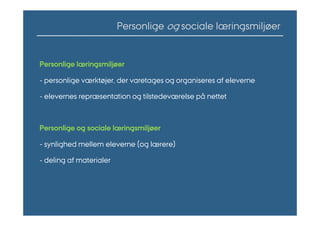 Personlige og sociale læringsmiljøer


Personlige læringsmiljøer

- personlige værktøjer, der varetages og organiseres af eleverne

- elevernes repræsentation og tilstedeværelse på nettet



Personlige og sociale læringsmiljøer

- synlighed mellem eleverne (og lærere)

- deling af materialer
 
